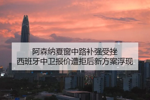 阿森纳夏窗中路补强受挫 西班牙中卫报价遭拒后新方案浮现