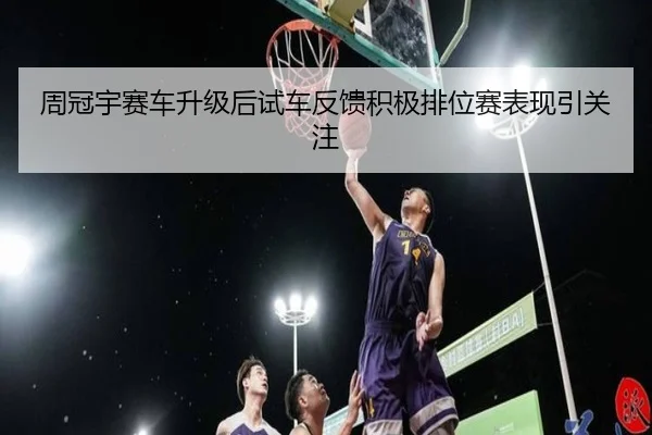 周冠宇赛车升级后试车反馈积极排位赛表现引关注
