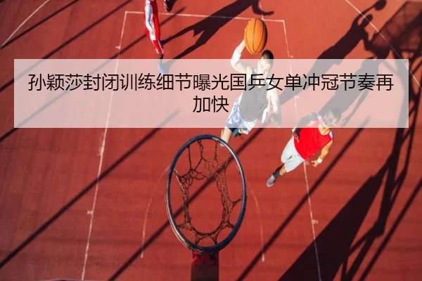 孙颖莎封闭训练细节曝光国乒女单冲冠节奏再加快